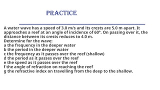 PRACTICE
A water wave has a speed of 3.0 m/s and its crests are 5.0 m apart. It
approaches a reef at an angle of incidence of 60°. On passing over it, the
distance between its crests reduces to 4.0 m.
Determine for the wave:
a the frequency in the deeper water
b the period in the deeper water
c the frequency as it passes over the reef (shallow)
d the period as it passes over the reef
e the speed as it passes over the reef
f the angle of refraction on reaching the reef
g the refractive index on travelling from the deep to the shallow.
 