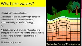 What are waves?
A wave can be described as:
A disturbance that travels through a medium
from one location to another location,
accompanied by a transfer of energy.
Or
A disturbance which enables information and
energy to move from one point to another without
the need for a material object to travel the
distance.
All waves carry energy.
 