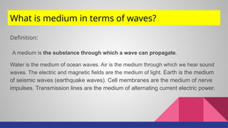 What is medium in terms of waves?
Definition:
A medium is the substance through which a wave can propagate.
Water is the medium of ocean waves. Air is the medium through which we hear sound
waves. The electric and magnetic fields are the medium of light. Earth is the medium
of seismic waves (earthquake waves). Cell membranes are the medium of nerve
impulses. Transmission lines are the medium of alternating current electric power.
 