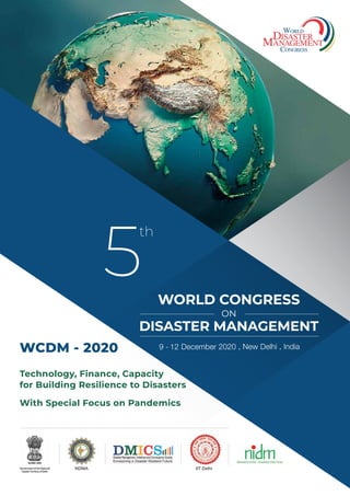 5
th
WORLD CONGRESS
ON
DISASTER MANAGEMENT
9 - 12 December 2020 • New Delhi • India
Technology, Finance, Capacity
for Building Resilience to Disasters
With Special Focus on Pandemics
WCDM - 2020
IIT DelhiNDMA
 