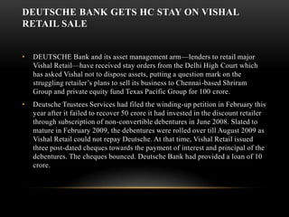 Deutsche Bank gets HC stay on Vishal Retail saleDEUTSCHE Bank and its asset management arm—lenders to retail major Vishal Retail—have received stay orders from the Delhi High Court which has asked Vishal not to dispose assets, putting a question mark on the struggling retailer’s plans to sell its business to Chennai-based Shriram Group and private equity fund Texas Pacific Group for 100 crore. Deutsche Trustees Services had filed the winding-up petition in February this year after it failed to recover 50 crore it had invested in the discount retailer through subscription of non-convertible debentures in June 2008. Slated to mature in February 2009, the debentures were rolled over till August 2009 as Vishal Retail could not repay Deutsche. At that time, Vishal Retail issued three post-dated cheques towards the payment of interest and principal of the debentures. The cheques bounced. Deutsche Bank had provided a loan of 10 crore. 