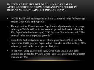 Rains take the fizz out of cola majors’ sales After a scorching show, Coke and Pepsi see dip in demand as heavy rains hit impulse buying INCESSANT and prolonged rains have dampened sales for beverage majors Coca-Cola and PepsiCo.Though neither Coca-Cola nor PepsiCo divulged numbers, beverage industry officials said unit case volume growth is down to about 8-9%. PepsiCo India (beverages) CEO Praveen Someshwar said: “The unusual rains have impacted growth.” Coca-Cola had posted unit case volume growth of 37% in the July-September FY09 quarter, PepsiCo had recorded an all-time high 50% volume growth in the same quarter last yearIn the April-June quarter this year, Coca-Cola India’s unit case volume had expanded by 22% while PepsiCo’s growth in the quarter was about 19%. 