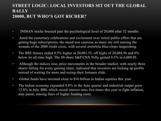 STREET LOGIC: LOCAL INVESTORS SIT OUT THE GLOBAL RALLY 20000, But Who’s Got Richer?   INDIAN stocks breezed past the psychological level of 20,000 after 32 months Amid the customary celebrations and excitement over initial public offers that are getting huge subscriptions, the mood was cautious as many are still nursing the wounds of the 2008 credit crisis, with several erstwhile blue-chips languishing. The BSE Sensex ended 0.5% higher at 20,001.55, off highs of 20,088.96 and 6% below its all-time high. The 50-share S&P CNX Nifty gained 0.5% to 6,009.05.  Although the indices rose, price movements in the broader market, with nearly three shares falling for every gaining share, indicated that investors are locking up profits instead of waiting for more and seeing their fortunes slide.  Global funds have invested close to $16 billion in Indian equities this yearThe Indian economy expanded 8.8% in the June quarter and industrial output grew 13.8% in July. RBI, which raised interest rates five times this year to fight inflation, may pause, erasing fears of higher funding costs. 