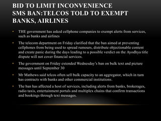 BID TO LIMIT INCONVENIENCE SMS ban:Telcos told to exempt banks, airlines THE government has asked cellphone companies to exempt alerts from services, such as banks and airlinesThe telecom department on Friday clarified that the ban aimed at preventing cellphones from being used to spread rumours, distribute objectionable content and create panic during the days leading to a possible verdict on the Ayodhya title dispute will not cover financial services. The government on Friday extended Wednesday’s ban on bulk text and picture messages until September 30Mr Mathews said telcos often sell bulk capacity to an aggregator, which in turn has contracts with banks and other commercial institutions.The ban has affected a host of services, including alerts from banks, brokerages, radio taxis, entertainment portals and multiplex chains that confirm transactions and bookings through text messages.