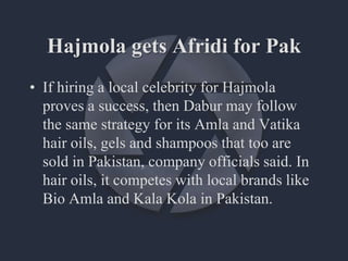 Hajmola gets Afridi for Pak
• If hiring a local celebrity for Hajmola
proves a success, then Dabur may follow
the same strategy for its Amla and Vatika
hair oils, gels and shampoos that too are
sold in Pakistan, company officials said. In
hair oils, it competes with local brands like
Bio Amla and Kala Kola in Pakistan.
 