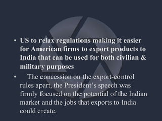 • US to relax regulations making it easier
for American firms to export products to
India that can be used for both civilian &
military purposes
• The concession on the export-control
rules apart, the President’s speech was
firmly focused on the potential of the Indian
market and the jobs that exports to India
could create.
 