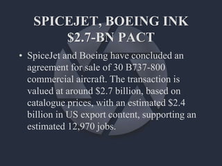SPICEJET, BOEING INK
$2.7-BN PACT
• SpiceJet and Boeing have concluded an
agreement for sale of 30 B737-800
commercial aircraft. The transaction is
valued at around $2.7 billion, based on
catalogue prices, with an estimated $2.4
billion in US export content, supporting an
estimated 12,970 jobs.
 