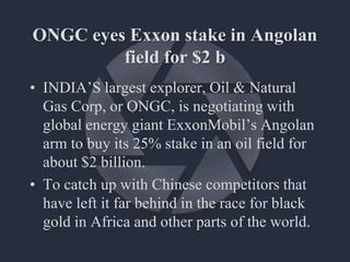 ONGC eyes Exxon stake in Angolan
field for $2 b
• INDIA’S largest explorer, Oil & Natural
Gas Corp, or ONGC, is negotiating with
global energy giant ExxonMobil’s Angolan
arm to buy its 25% stake in an oil field for
about $2 billion.
• To catch up with Chinese competitors that
have left it far behind in the race for black
gold in Africa and other parts of the world.
 
