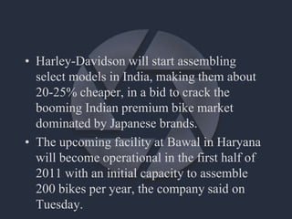 • Harley-Davidson will start assembling
select models in India, making them about
20-25% cheaper, in a bid to crack the
booming Indian premium bike market
dominated by Japanese brands.
• The upcoming facility at Bawal in Haryana
will become operational in the first half of
2011 with an initial capacity to assemble
200 bikes per year, the company said on
Tuesday.
 