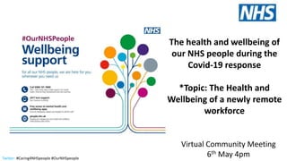 Twitter: #Caring4NHSpeople #OurNHSpeople
The health and wellbeing of
our NHS people during the
Covid-19 response
*Topic: The Health and
Wellbeing of a newly remote
workforce
Virtual Community Meeting
6th May 4pm
 