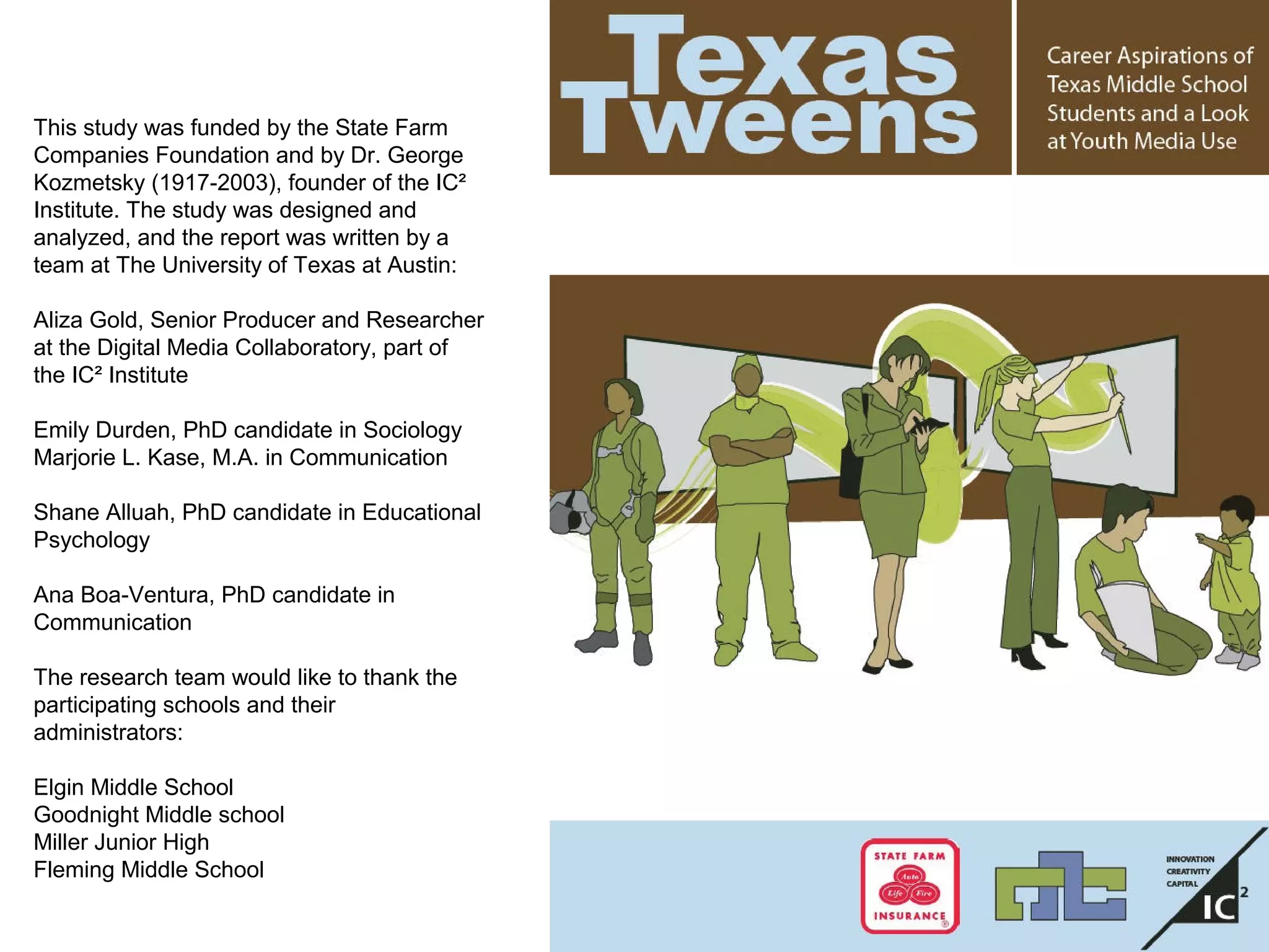 This study was funded by the State Farm
Companies Foundation and by Dr. George
Kozmetsky (1917-2003), founder of the IC²
Institute. The study was designed and
analyzed, and the report was written by a
team at The University of Texas at Austin:
Aliza Gold, Senior Producer and Researcher
at the Digital Media Collaboratory, part of
the IC² Institute
Emily Durden, PhD candidate in Sociology
Marjorie L. Kase, M.A. in Communication
Shane Alluah, PhD candidate in Educational
Psychology
Ana Boa-Ventura, PhD candidate in
Communication
The research team would like to thank the
participating schools and their
administrators:
Elgin Middle School
Goodnight Middle school
Miller Junior High
Fleming Middle School
 