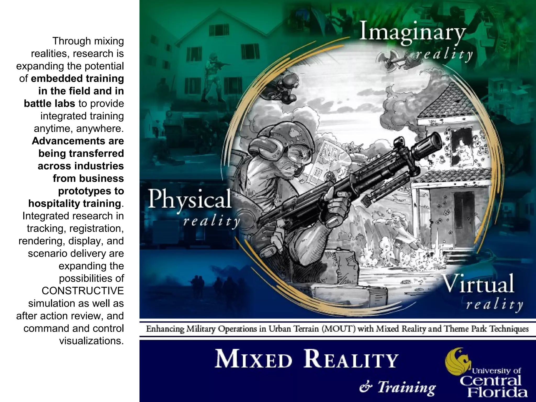 Through mixing
realities, research is
expanding the potential
of embedded training
in the field and in
battle labs to provide
integrated training
anytime, anywhere.
Advancements are
being transferred
across industries
from business
prototypes to
hospitality training.
Integrated research in
tracking, registration,
rendering, display, and
scenario delivery are
expanding the
possibilities of
CONSTRUCTIVE
simulation as well as
after action review, and
command and control
visualizations.
 