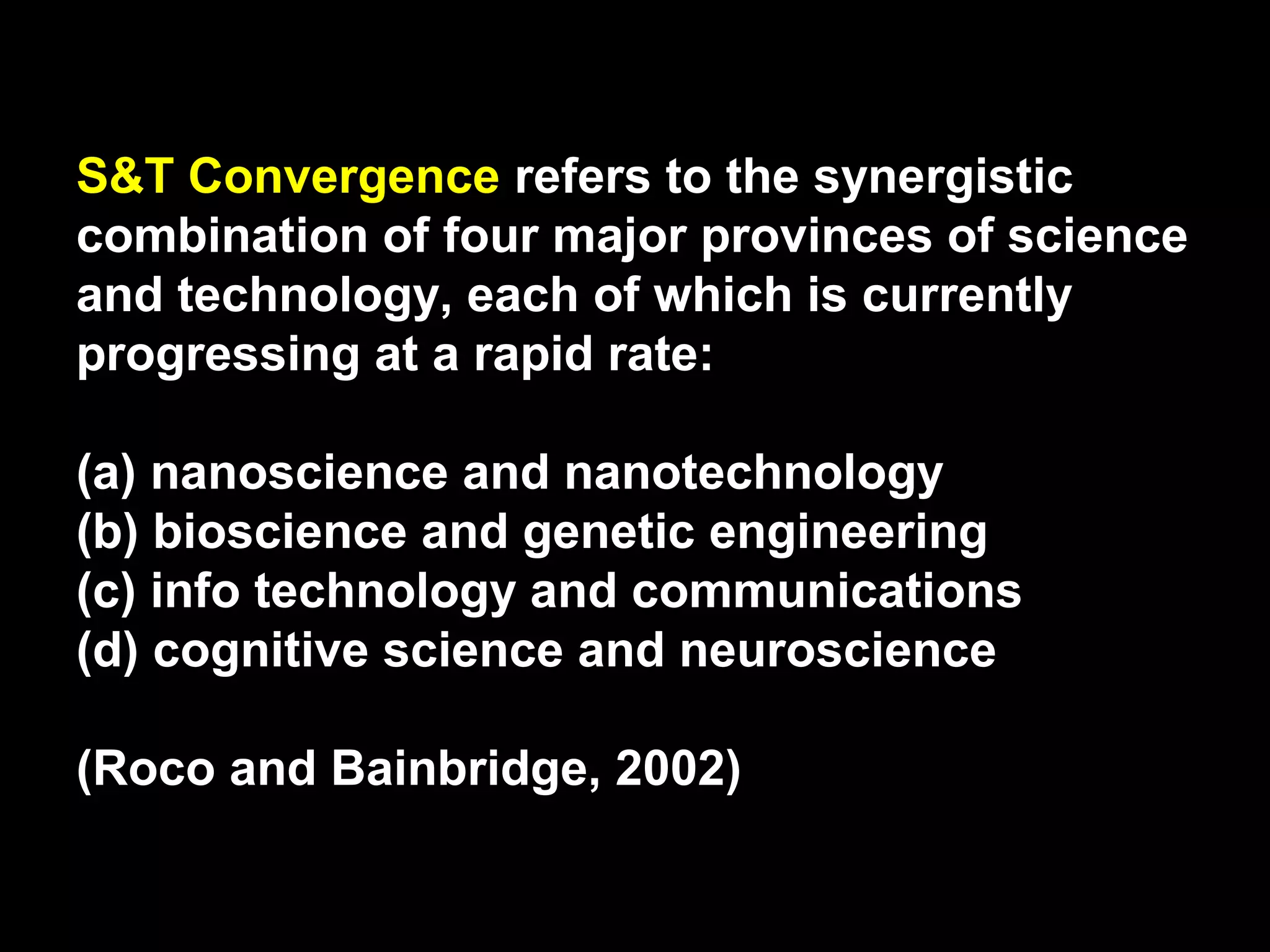 S&T Convergence refers to the synergistic
combination of four major provinces of science
and technology, each of which is currently
progressing at a rapid rate:
(a) nanoscience and nanotechnology
(b) bioscience and genetic engineering
(c) info technology and communications
(d) cognitive science and neuroscience
(Roco and Bainbridge, 2002)
 