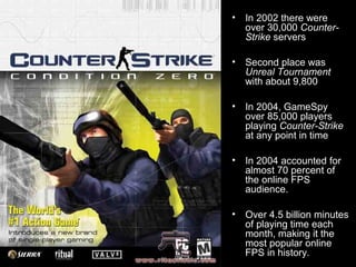 • In 2002 there were
over 30,000 Counter-
Strike servers
• Second place was
Unreal Tournament
with about 9,800
• In 2004, GameSpy
over 85,000 players
playing Counter-Strike
at any point in time
• In 2004 accounted for
almost 70 percent of
the online FPS
audience.
• Over 4.5 billion minutes
of playing time each
month, making it the
most popular online
FPS in history.
 