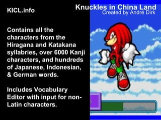 KICL.info
Contains all the
characters from the
Hiragana and Katakana
syllabries, over 6000 Kanji
characters, and hundreds
of Japanese, Indonesian,
& German words.
Includes Vocabulary
Editor with input for non-
Latin characters.
Created by André Dirk
Knuckles in China Land
 
