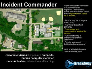 Player is Incident Commander
or subordinate crisis
responder. Responds to
events with choices that should
mirror Department of Justice
NICS doctrine.
• Tactical Map set in player’s
home county
• ICS “hints” throughout
gameplay
• Coordination and
communication required for
success
• Full-scale training is
unaffordable for small
jurisdictions*
• Permits widespread
distribution to many users*
*88% of all jurisdictions are
considered to be small.
Incident Commander
Recommendation: Emphasize human-to-
human computer mediated
communication, interaction and learning.
 