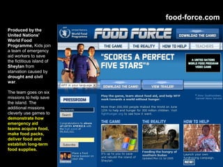 food-force.com
Produced by the
United Nations'
World Food
Programme, Kids join
a team of emergency
aid workers to save
the fictitious island of
Sheylan from
starvation caused by
drought and civil
war.
The team goes on six
missions to help save
the island. The
additional missions
cleverly use games to
demonstrate how
emergency aid
teams acquire food,
make food packs,
deliver food and
establish long-term
food supplies.
 