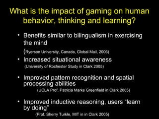 What is the impact of gaming on human
behavior, thinking and learning?
• Benefits similar to bilingualism in exercising
the mind
(Ryerson University, Canada, Global Mail, 2006)
• Increased situational awareness
(University of Rochester Study in Clark 2005)
• Improved pattern recognition and spatial
processing abilities
(UCLA Prof. Patricia Marks Greenfield in Clark 2005)
• Improved inductive reasoning, users “learn
by doing”
(Prof. Sherry Turkle, MIT in in Clark 2005)
 