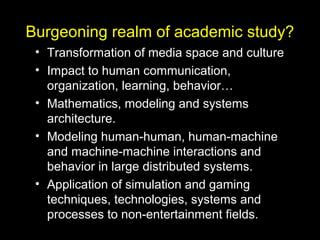Burgeoning realm of academic study?
• Transformation of media space and culture
• Impact to human communication,
organization, learning, behavior…
• Mathematics, modeling and systems
architecture.
• Modeling human-human, human-machine
and machine-machine interactions and
behavior in large distributed systems.
• Application of simulation and gaming
techniques, technologies, systems and
processes to non-entertainment fields.
 