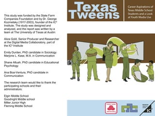 This study was funded by the State Farm
Companies Foundation and by Dr. George
Kozmetsky (1917-2003), founder of the IC²
Institute. The study was designed and
analyzed, and the report was written by a
team at The University of Texas at Austin:
Aliza Gold, Senior Producer and Researcher
at the Digital Media Collaboratory, part of
the IC² Institute
Emily Durden, PhD candidate in Sociology
Marjorie L. Kase, M.A. in Communication
Shane Alluah, PhD candidate in Educational
Psychology
Ana Boa-Ventura, PhD candidate in
Communication
The research team would like to thank the
participating schools and their
administrators:
Elgin Middle School
Goodnight Middle school
Miller Junior High
Fleming Middle School
 