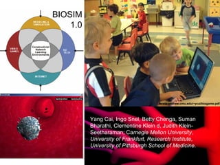 Source: Brazell, IC2
Institute, 2004
Yang Cai, Ingo Snel, Betty Chenga, Suman
Bharathi, Clementine Klein d, Judith Klein-
Seetharaman; Carnegie Mellon University,
University of Frankfurt, Research Institute,
University of Pittsburgh School of Medicine.
www.andrew.cmu.edu/~ycai/biogame.pdf
BIOSIM
1.0
 