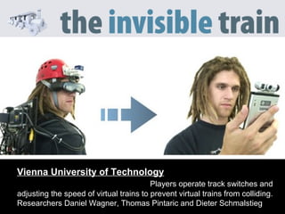Vienna University of Technology
Players operate track switches and
adjusting the speed of virtual trains to prevent virtual trains from colliding.
Researchers Daniel Wagner, Thomas Pintaric and Dieter Schmalstieg
 