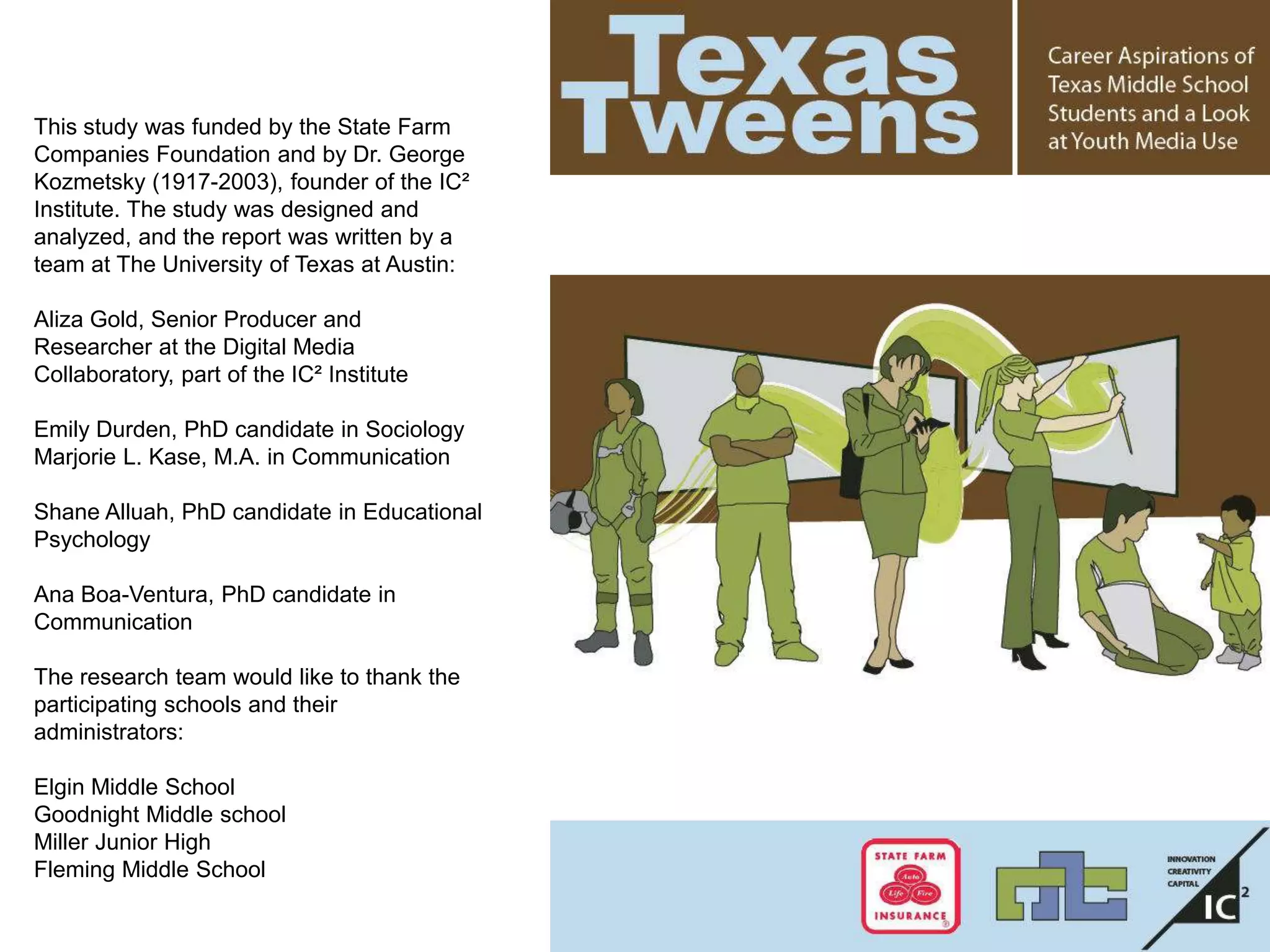 This study was funded by the State Farm
Companies Foundation and by Dr. George
Kozmetsky (1917-2003), founder of the IC²
Institute. The study was designed and
analyzed, and the report was written by a
team at The University of Texas at Austin:
Aliza Gold, Senior Producer and
Researcher at the Digital Media
Collaboratory, part of the IC² Institute
Emily Durden, PhD candidate in Sociology
Marjorie L. Kase, M.A. in Communication
Shane Alluah, PhD candidate in Educational
Psychology
Ana Boa-Ventura, PhD candidate in
Communication
The research team would like to thank the
participating schools and their
administrators:
Elgin Middle School
Goodnight Middle school
Miller Junior High
Fleming Middle School
 