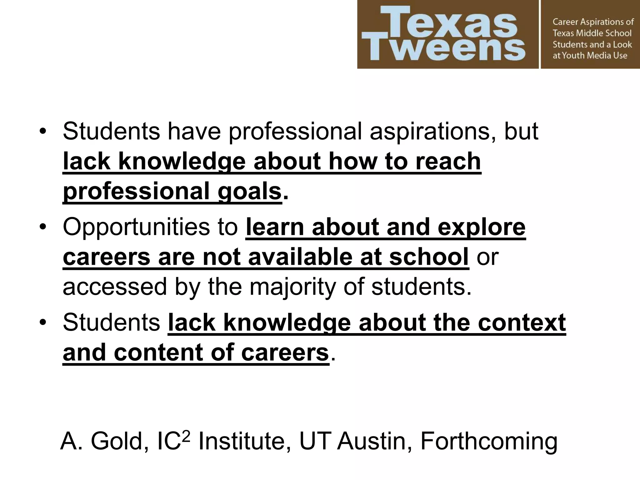 • Students have professional aspirations, but
lack knowledge about how to reach
professional goals.
• Opportunities to learn about and explore
careers are not available at school or
accessed by the majority of students.
• Students lack knowledge about the context
and content of careers.
A. Gold, IC2 Institute, UT Austin, Forthcoming
 