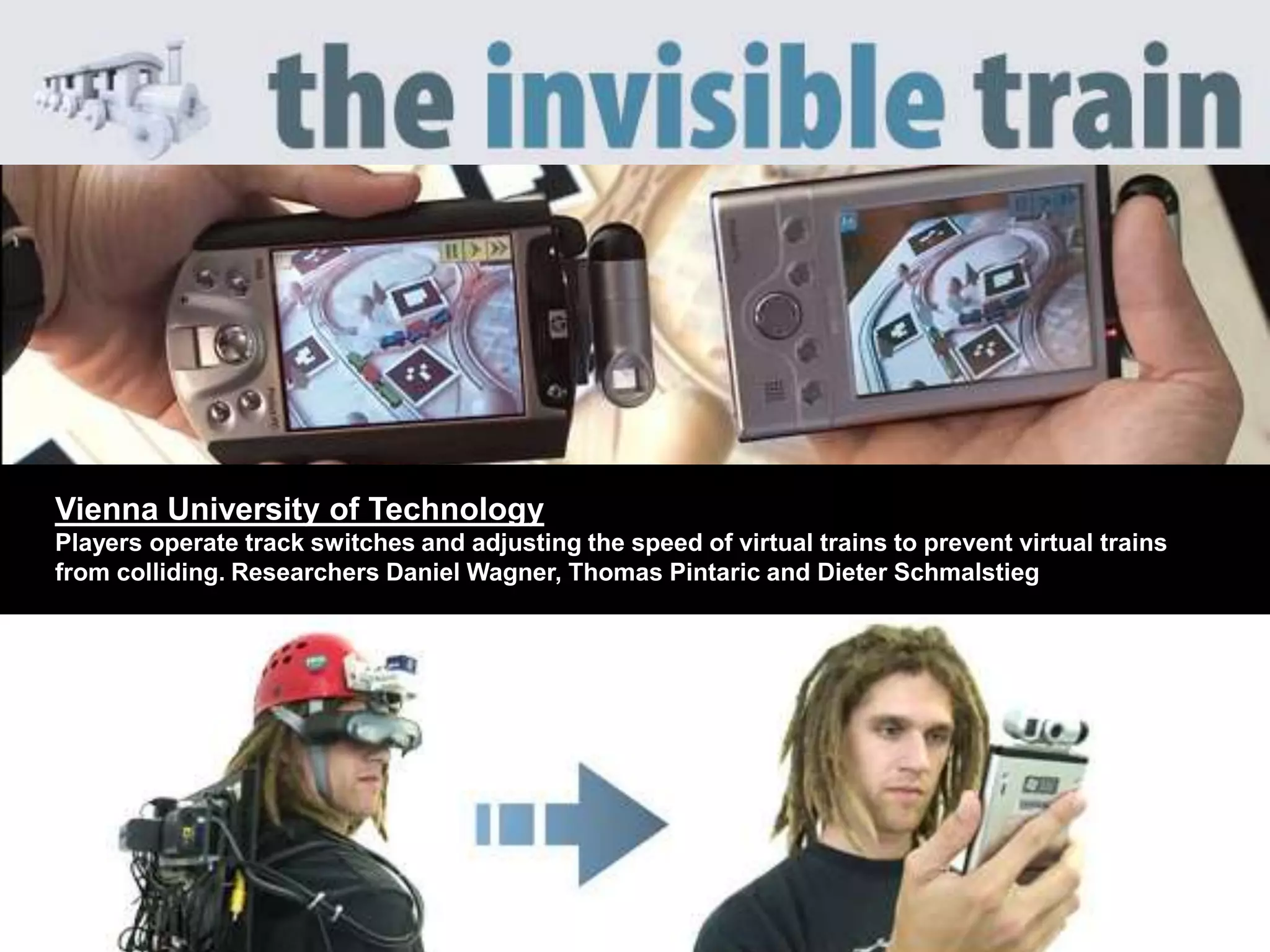 Vienna University of Technology
Players operate track switches and adjusting the speed of virtual trains to prevent virtual trains
from colliding. Researchers Daniel Wagner, Thomas Pintaric and Dieter Schmalstieg
 