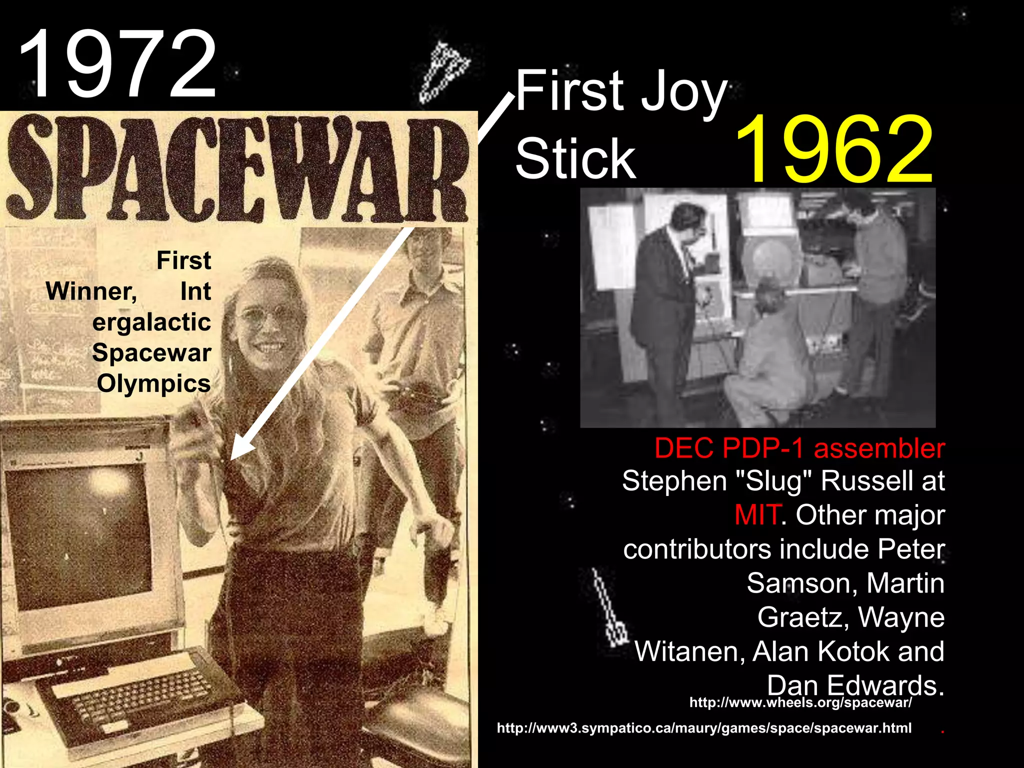 http://www.wheels.org/spacewar/
First Joy
Stick
First
Winner, Int
ergalactic
Spacewar
Olympics
Stephen "Slug" Russell at
MIT. Other major
contributors include Peter
Samson, Martin
Graetz, Wayne
Witanen, Alan Kotok and
Dan Edwards.
.
DEC PDP-1 assembler
http://www3.sympatico.ca/maury/games/space/spacewar.html
1962
1972
 