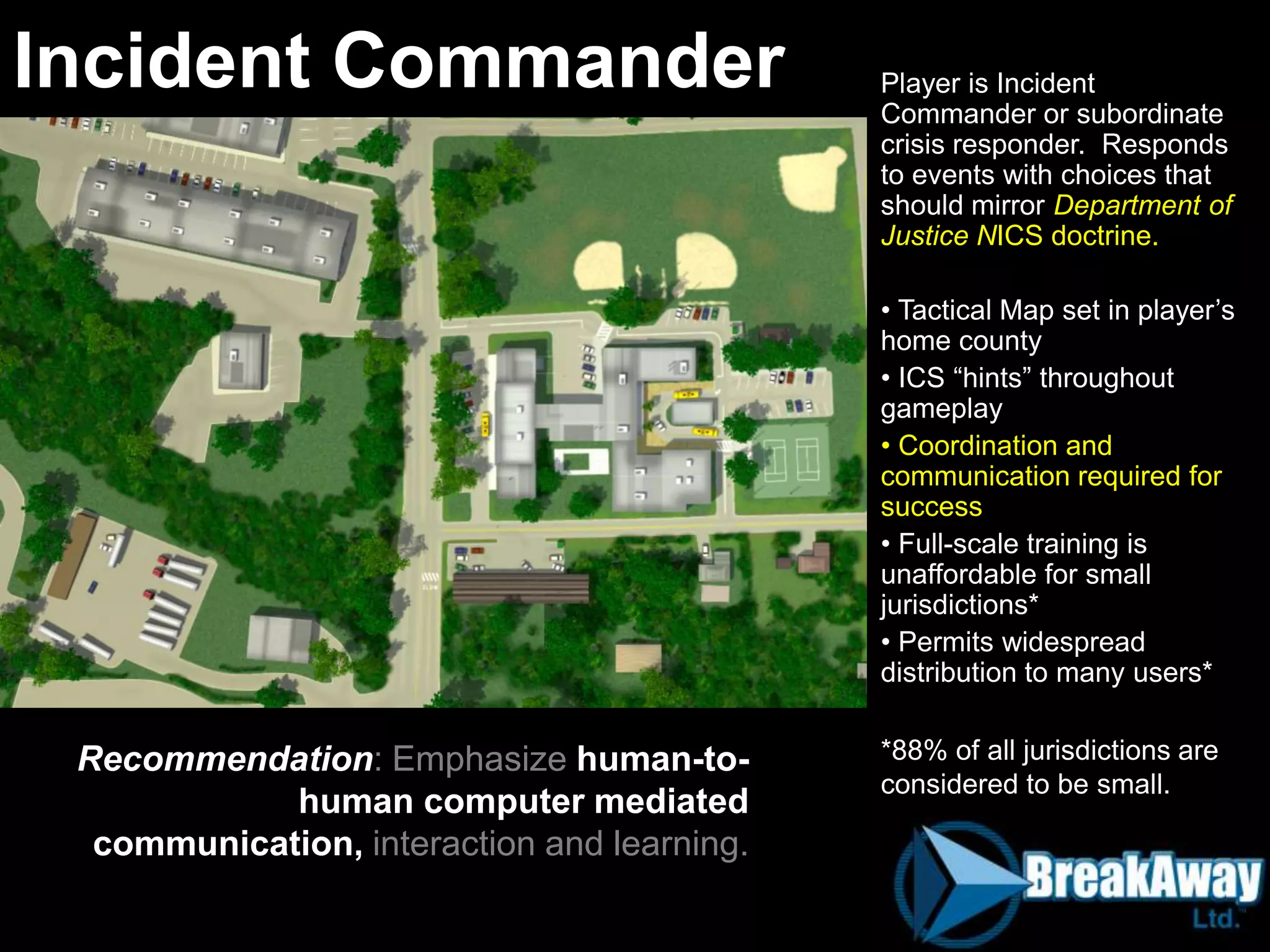 Player is Incident
Commander or subordinate
crisis responder. Responds
to events with choices that
should mirror Department of
Justice NICS doctrine.
• Tactical Map set in player‟s
home county
• ICS “hints” throughout
gameplay
• Coordination and
communication required for
success
• Full-scale training is
unaffordable for small
jurisdictions*
• Permits widespread
distribution to many users*
*88% of all jurisdictions are
considered to be small.
Incident Commander
Recommendation: Emphasize human-to-
human computer mediated
communication, interaction and learning.
 