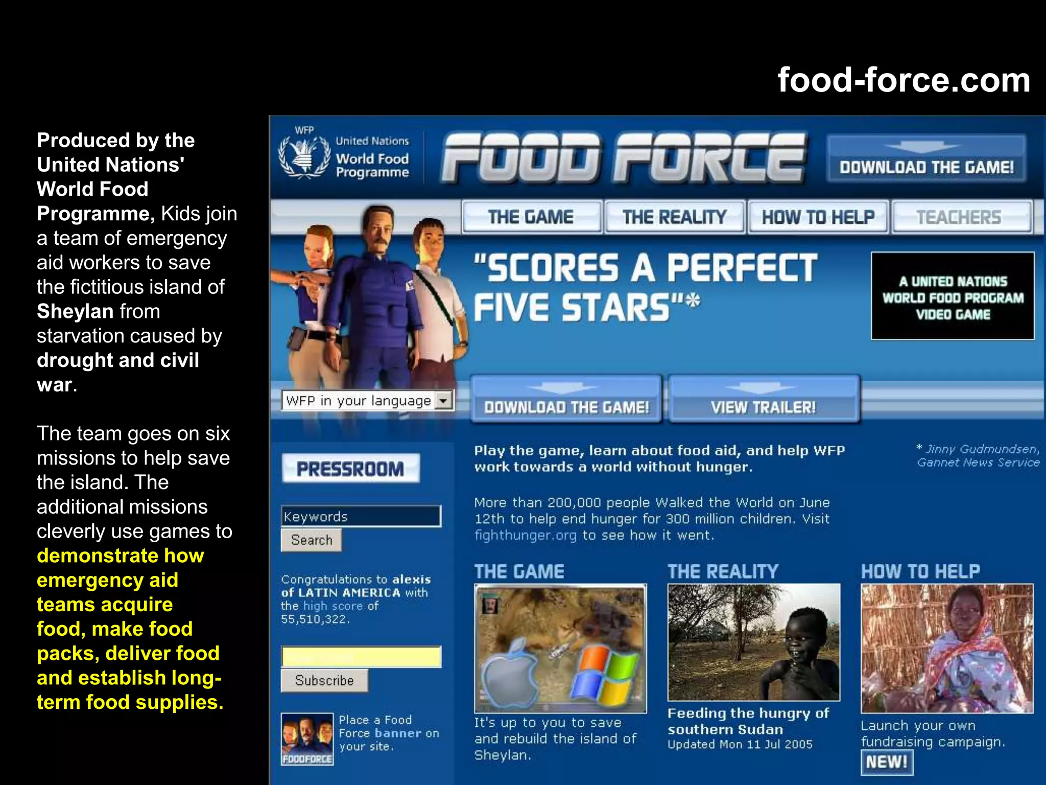 food-force.com
Produced by the
United Nations'
World Food
Programme, Kids join
a team of emergency
aid workers to save
the fictitious island of
Sheylan from
starvation caused by
drought and civil
war.
The team goes on six
missions to help save
the island. The
additional missions
cleverly use games to
demonstrate how
emergency aid
teams acquire
food, make food
packs, deliver food
and establish long-
term food supplies.
 