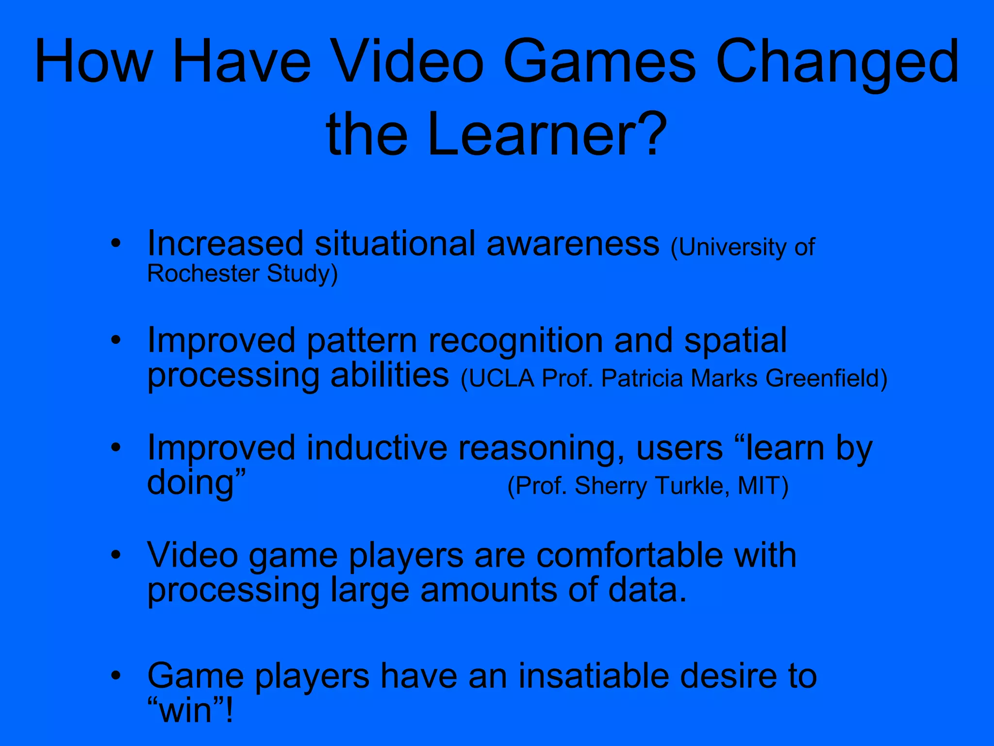 How Have Video Games Changed
the Learner?
• Increased situational awareness (University of
Rochester Study)
• Improved pattern recognition and spatial
processing abilities (UCLA Prof. Patricia Marks Greenfield)
• Improved inductive reasoning, users “learn by
doing” (Prof. Sherry Turkle, MIT)
• Video game players are comfortable with
processing large amounts of data.
• Game players have an insatiable desire to
“win”!
 