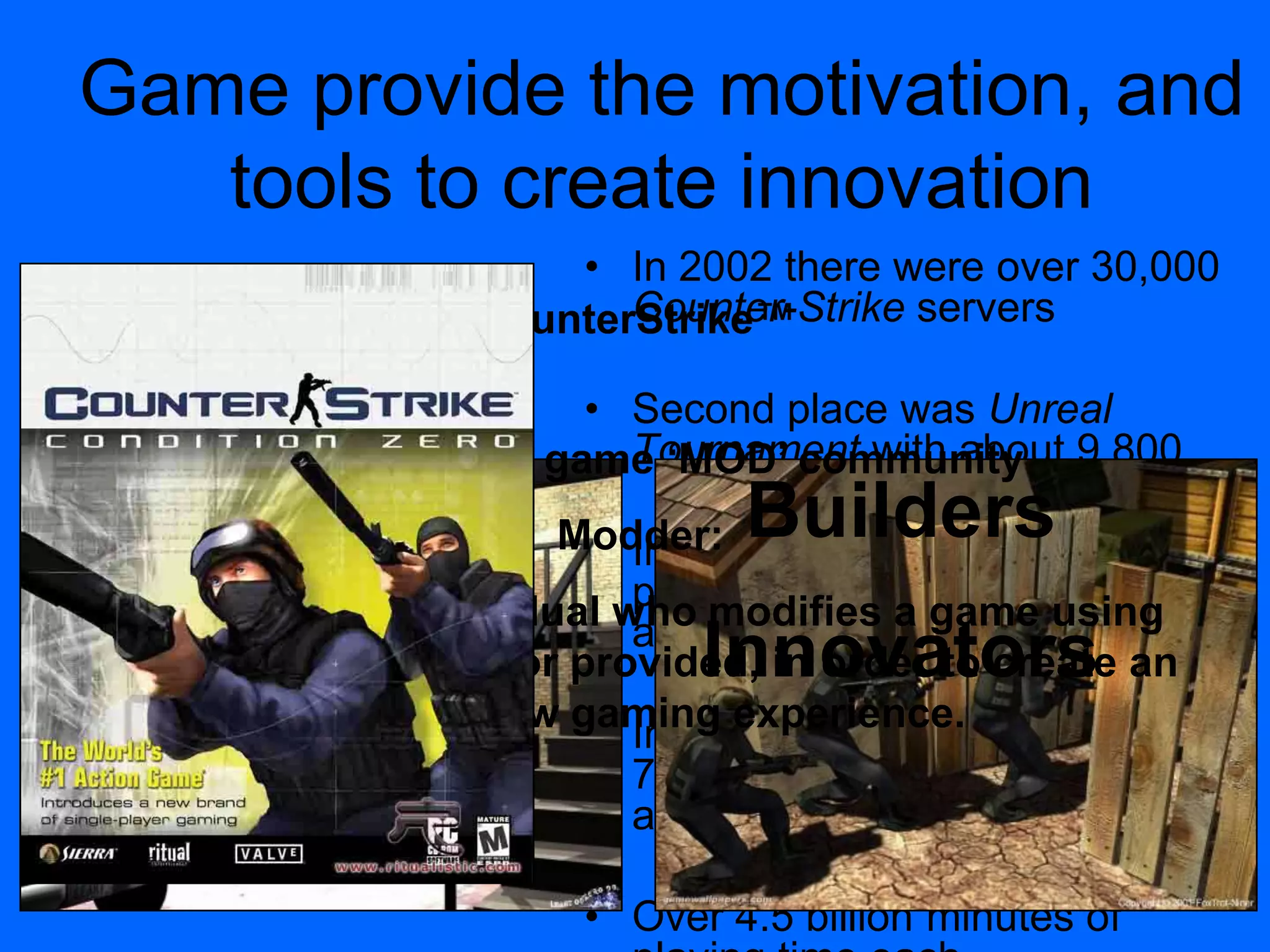 • In 2002 there were over 30,000
Counter-Strike servers
• Second place was Unreal
Tournament with about 9,800
• In 2004, GameSpy over 85,000
players playing Counter-Strike
at any point in time
• In 2004 accounted for almost
70 percent of the online FPS
audience.
• Over 4.5 billion minutes of
Game provide the motivation, and
tools to create innovation
Example: The game „MOD‟ community
Modder:
Definition: An individual who modifies a game using
tools either created, or provided, in order to create an
entirely new gaming experience.
CounterStrike™
Builders
Innovators
 