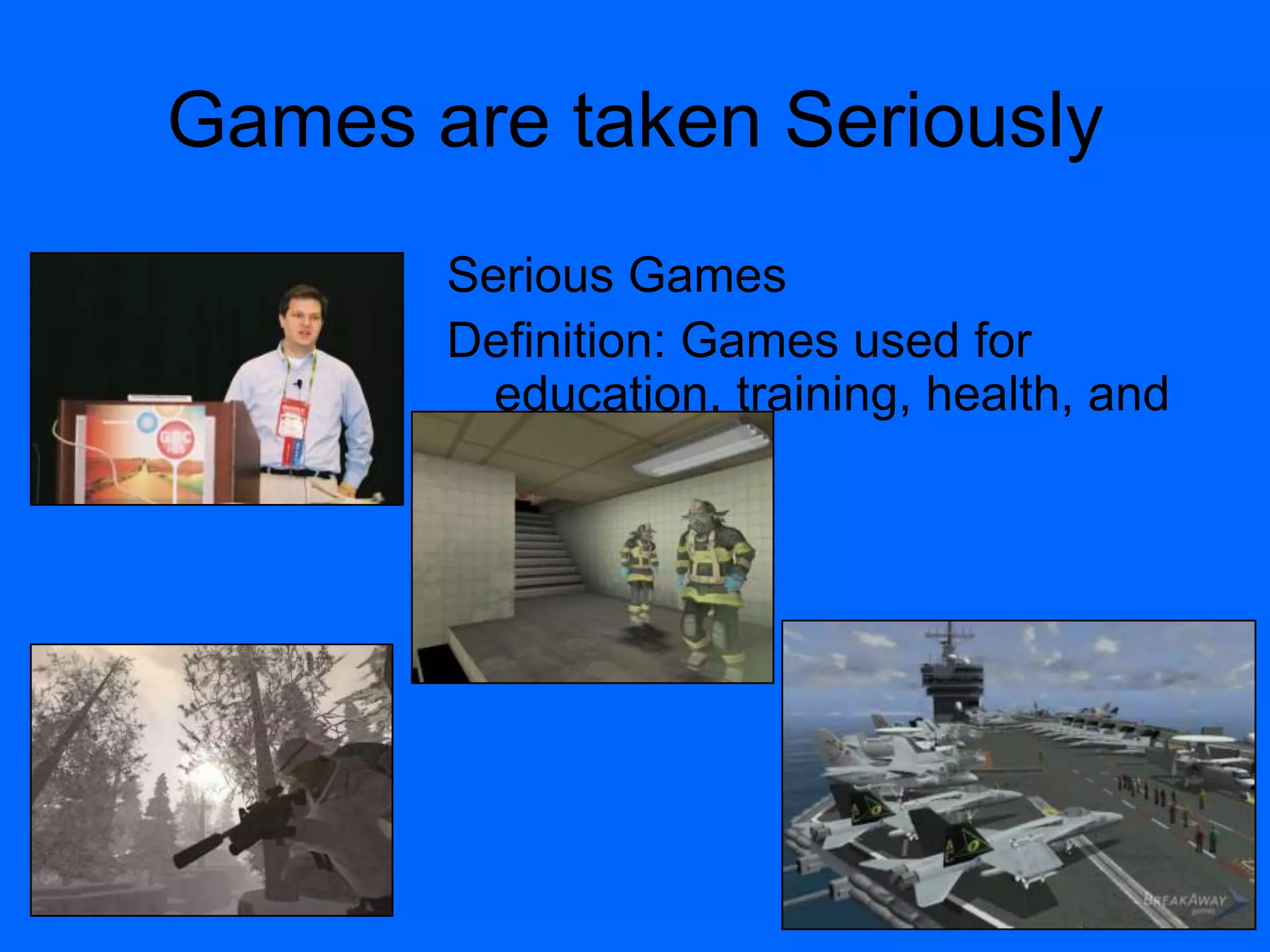 Games are taken Seriously
Serious Games
Definition: Games used for
education, training, health, and
public policy.
 