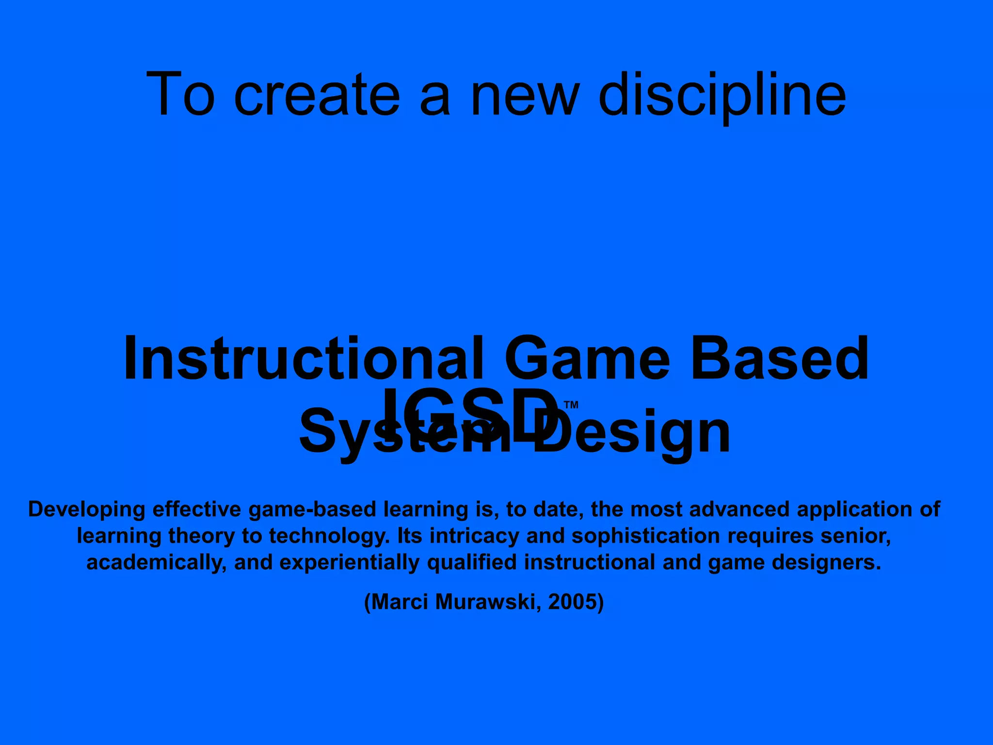 To create a new discipline
Instructional Game Based
System DesignIGSD™
Developing effective game-based learning is, to date, the most advanced application of
learning theory to technology. Its intricacy and sophistication requires senior,
academically, and experientially qualified instructional and game designers.
(Marci Murawski, 2005)
 