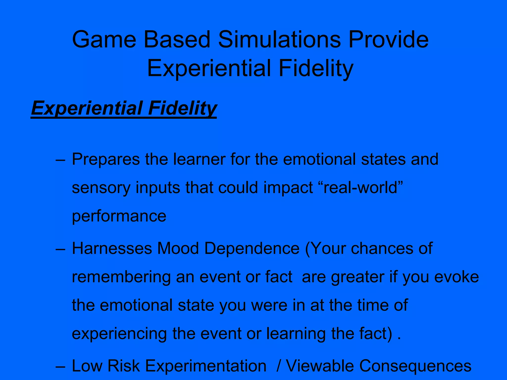 Experiential Fidelity
– Prepares the learner for the emotional states and
sensory inputs that could impact “real-world”
performance
– Harnesses Mood Dependence (Your chances of
remembering an event or fact are greater if you evoke
the emotional state you were in at the time of
experiencing the event or learning the fact) .
– Low Risk Experimentation / Viewable Consequences
Game Based Simulations Provide
Experiential Fidelity
 