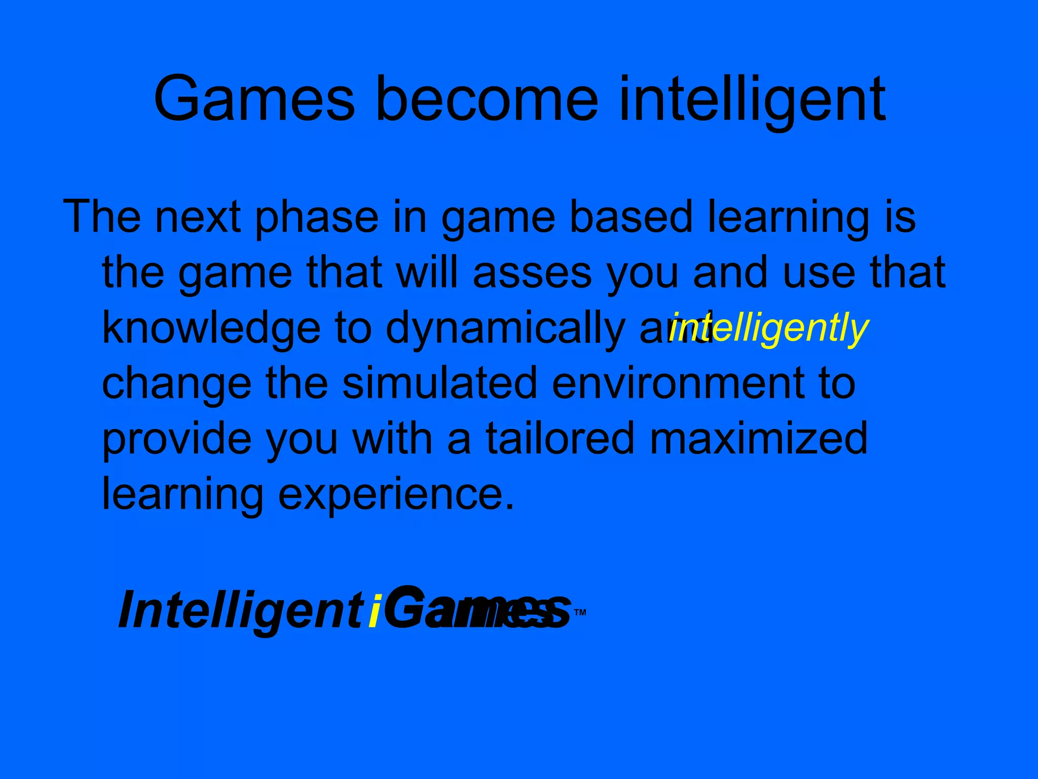 GamesGames™Intelligent
Games become intelligent
The next phase in game based learning is
the game that will asses you and use that
knowledge to dynamically and
change the simulated environment to
provide you with a tailored maximized
learning experience.
i
intelligently
 