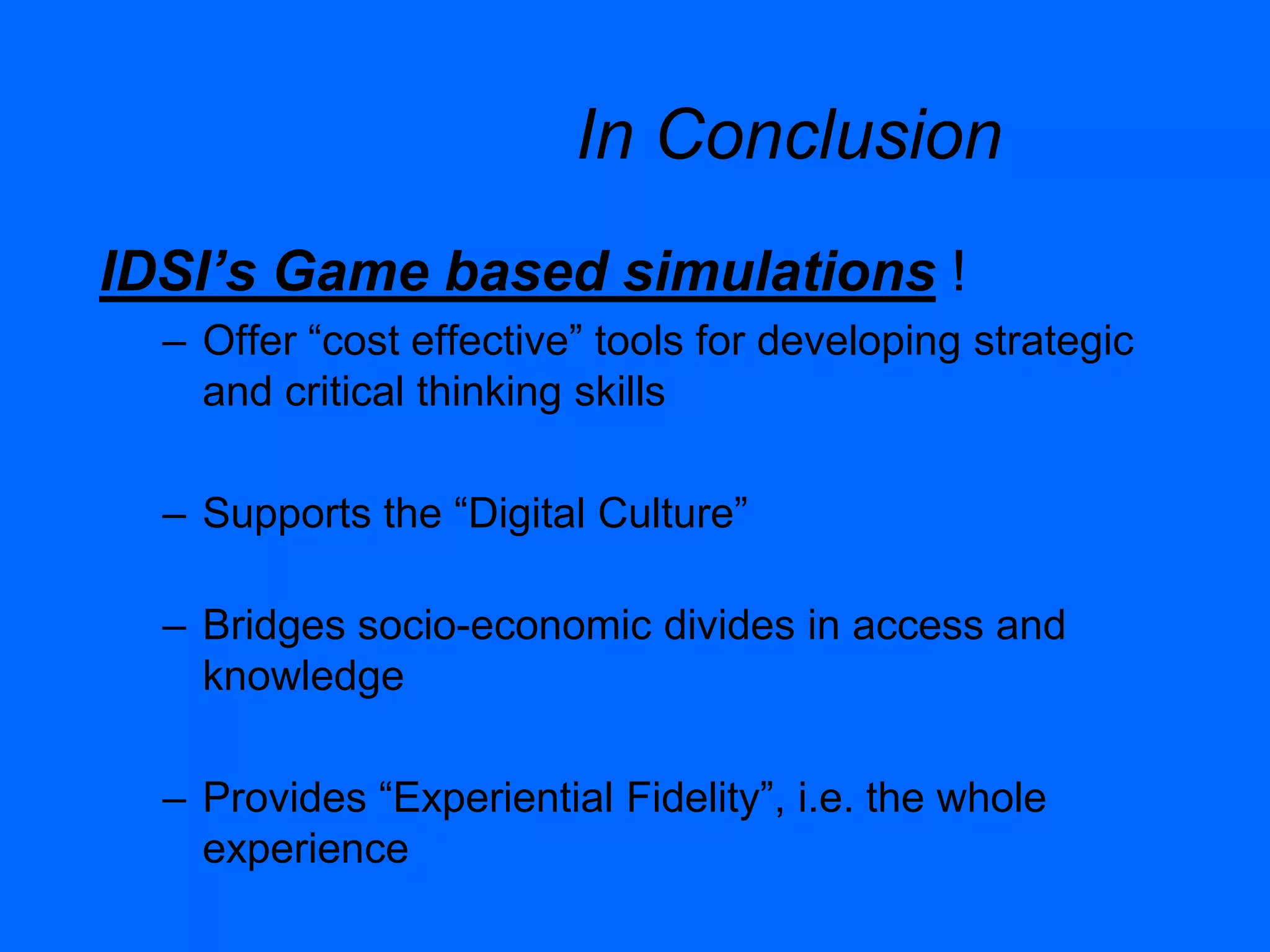 In Conclusion
IDSI’s Game based simulations !
– Offer “cost effective” tools for developing strategic
and critical thinking skills
– Supports the “Digital Culture”
– Bridges socio-economic divides in access and
knowledge
– Provides “Experiential Fidelity”, i.e. the whole
experience
 