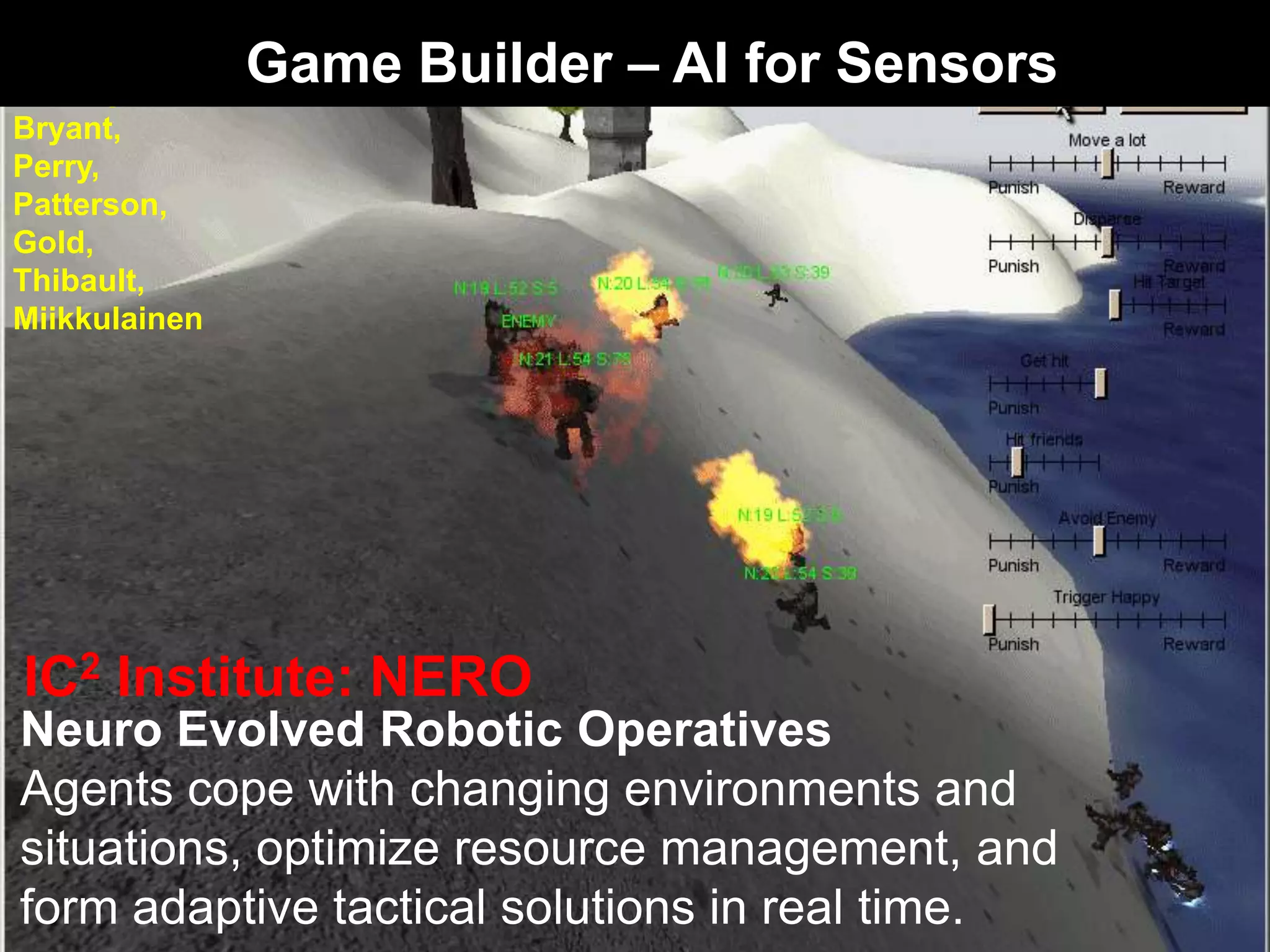 Neuro Evolved Robotic Operatives
Agents cope with changing environments and
situations, optimize resource management, and
form adaptive tactical solutions in real time.
Stanley,
Bryant,
Perry,
Patterson,
Gold,
Thibault,
Miikkulainen
IC2 Institute: NERO
Game Builder – AI for Sensors
 