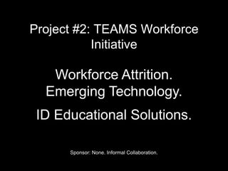 Project #2: TEAMS Workforce
Initiative
Workforce Attrition.
Emerging Technology.
ID Educational Solutions.
Sponsor: None. Informal Collaboration.
 