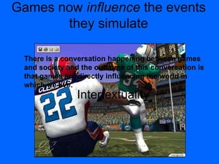 Games now influence the events
they simulate
Intertextuality
There is a conversation happening between games
and society and the outcome of this conversation is
that games are directly influencing the world in
which we live.
 