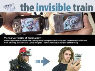 Vienna University of Technology
Players operate track switches and adjusting the speed of virtual trains to prevent virtual trains
from colliding. Researchers Daniel Wagner, Thomas Pintaric and Dieter Schmalstieg
 