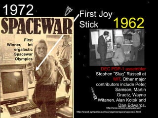 http://www.wheels.org/spacewar/
First Joy
Stick
First
Winner, Int
ergalactic
Spacewar
Olympics
Stephen "Slug" Russell at
MIT. Other major
contributors include Peter
Samson, Martin
Graetz, Wayne
Witanen, Alan Kotok and
Dan Edwards.
.
DEC PDP-1 assembler
http://www3.sympatico.ca/maury/games/space/spacewar.html
1962
1972
 