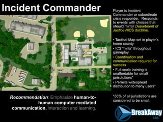 Player is Incident
Commander or subordinate
crisis responder. Responds
to events with choices that
should mirror Department of
Justice NICS doctrine.
• Tactical Map set in player‟s
home county
• ICS “hints” throughout
gameplay
• Coordination and
communication required for
success
• Full-scale training is
unaffordable for small
jurisdictions*
• Permits widespread
distribution to many users*
*88% of all jurisdictions are
considered to be small.
Incident Commander
Recommendation: Emphasize human-to-
human computer mediated
communication, interaction and learning.
 