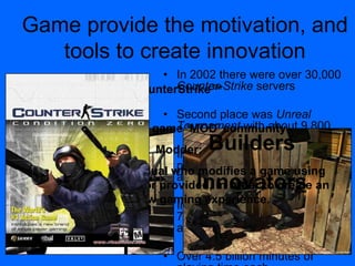 • In 2002 there were over 30,000
Counter-Strike servers
• Second place was Unreal
Tournament with about 9,800
• In 2004, GameSpy over 85,000
players playing Counter-Strike
at any point in time
• In 2004 accounted for almost
70 percent of the online FPS
audience.
• Over 4.5 billion minutes of
Game provide the motivation, and
tools to create innovation
Example: The game „MOD‟ community
Modder:
Definition: An individual who modifies a game using
tools either created, or provided, in order to create an
entirely new gaming experience.
CounterStrike™
Builders
Innovators
 