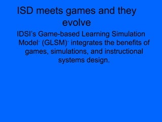 ISD meets games and they
evolve
IDSI‟s Game-based Learning Simulation
Model™
(GLSM)™
integrates the benefits of
games, simulations, and instructional
systems design.
 