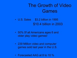 The Growth of Video
Games
• U.S. Sales $3.2 billion in 1995
$10.4 billion in 2003
• 50% 0f all Americans ages 6 and
older play video games!
• 239 Million video and computer
games sold last year in the U.S.
• Forecasted AAG at 8 to 10 %
 
