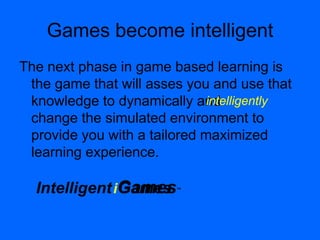 GamesGames™Intelligent
Games become intelligent
The next phase in game based learning is
the game that will asses you and use that
knowledge to dynamically and
change the simulated environment to
provide you with a tailored maximized
learning experience.
i
intelligently
 