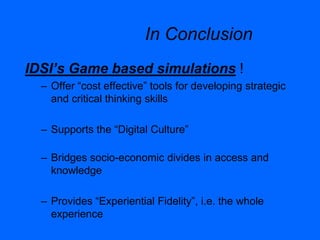 In Conclusion
IDSI’s Game based simulations !
– Offer “cost effective” tools for developing strategic
and critical thinking skills
– Supports the “Digital Culture”
– Bridges socio-economic divides in access and
knowledge
– Provides “Experiential Fidelity”, i.e. the whole
experience
 